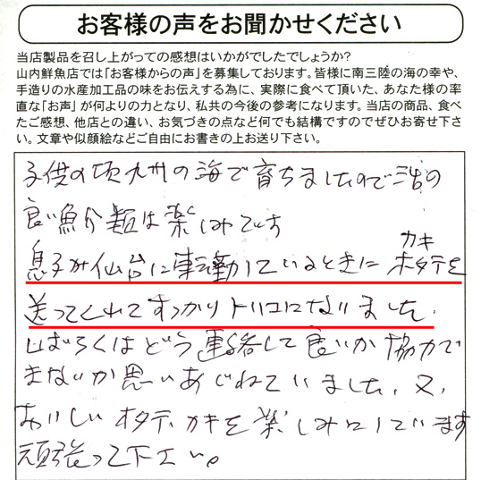 東京都S・Y様より。子供の頃、九州の海で育ちましたので活きの良い魚介類は楽しみです。息子が仙台に転勤しているときにカキ・ホタテを送ってくれてすっかりトリコになりました。しばらくはどう連絡して良いか協力できないかと思いあぐねていました。又、おいしいホタテ・カキを楽しみにしています。頑張って下さい。